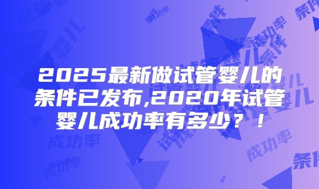 2025最新做试管婴儿的条件已发布,2020年试管婴儿成功率有多少?!