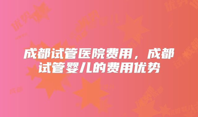 成都试管医院费用,成都试管婴儿的费用优势