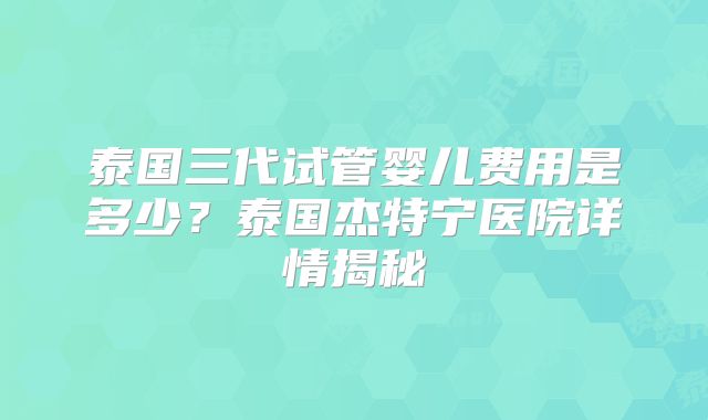 泰国三代试管婴儿费用是多少？泰国杰特宁医院详情揭秘