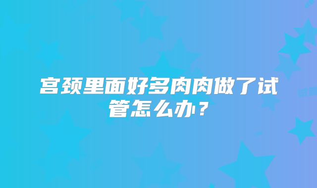 宫颈里面好多肉肉做了试管怎么办？