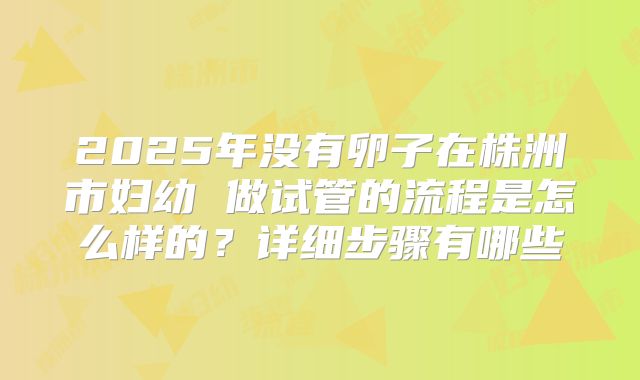 2025年没有卵子在株洲市妇幼 做试管的流程是怎么样的？详细步骤有哪些