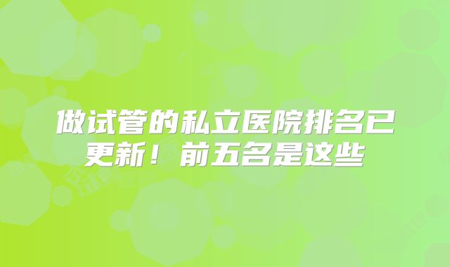 做试管的私立医院排名已更新！前五名是这些