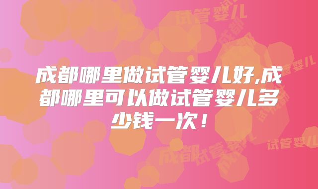 成都哪里做试管婴儿好,成都哪里可以做试管婴儿多少钱一次！