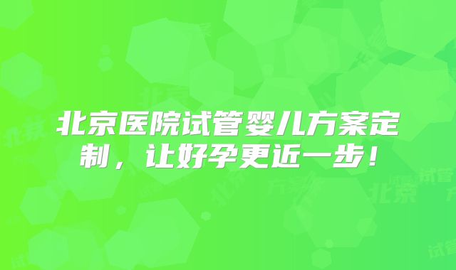 北京医院试管婴儿方案定制，让好孕更近一步！