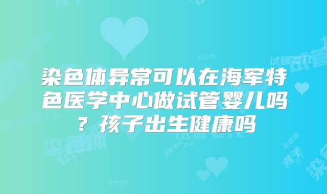 染色体异常可以在海军特色医学中心做试管婴儿吗?孩子出生健康吗