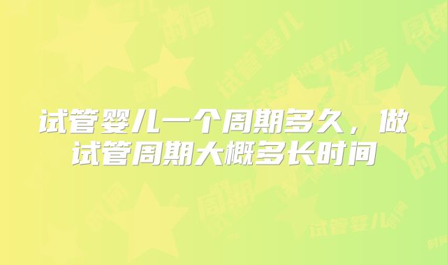 试管婴儿一个周期多久,做试管周期大概多长时间