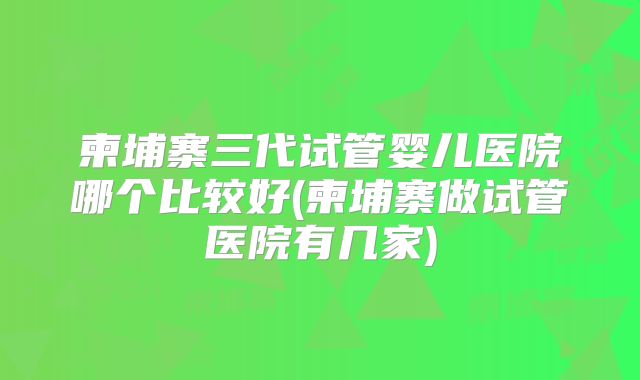 柬埔寨三代试管婴儿医院哪个比较好(柬埔寨做试管医院有几家)