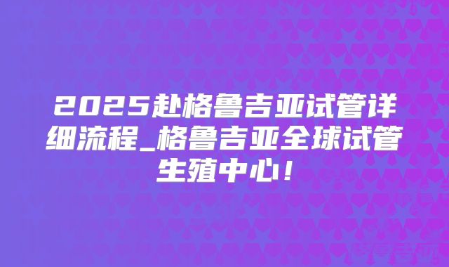 2025赴格鲁吉亚试管详细流程_格鲁吉亚全球试管生殖中心!