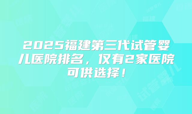 2025福建第三代试管婴儿医院排名,仅有2家医院可供选择!
