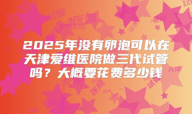 2025年没有卵泡可以在天津爱维医院做三代试管吗?大概要花费多少钱