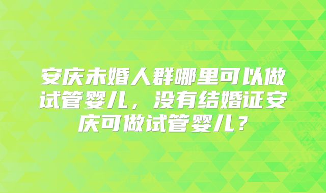 安庆未婚人群哪里可以做试管婴儿，没有结婚证安庆可做试管婴儿？