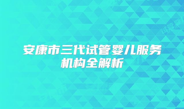 安康市三代试管婴儿服务机构全解析