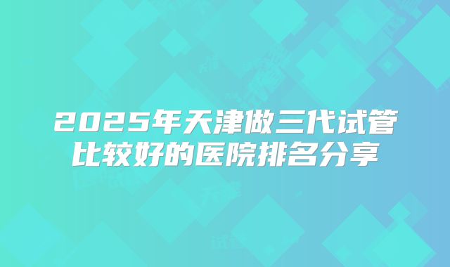 2025年天津做三代试管比较好的医院排名分享
