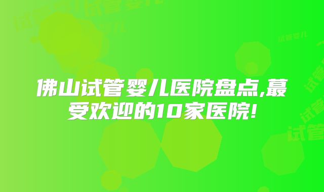 佛山试管婴儿医院盘点,蕞受欢迎的10家医院!