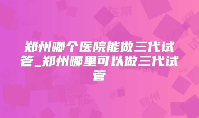 郑州哪个医院能做三代试管_郑州哪里可以做三代试管