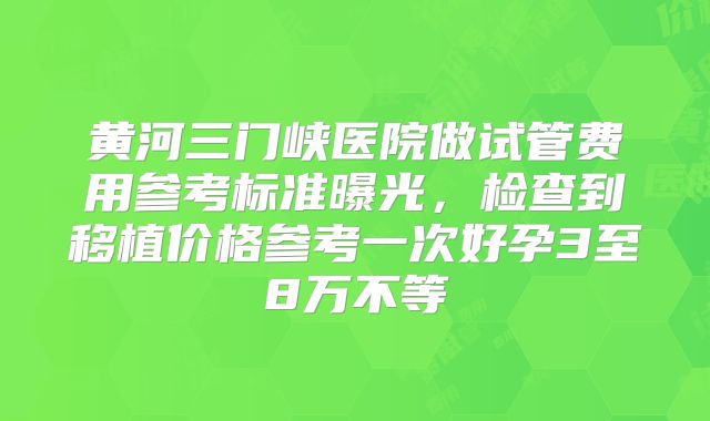 黄河三门峡医院做试管费用参考标准曝光,检查到移植价格参考一次好孕3至8万不等