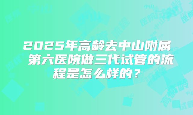 2025年高龄去中山附属 第六医院做三代试管的流程是怎么样的？