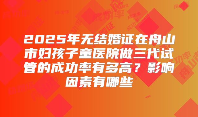 2025年无结婚证在舟山市妇孩子童医院做三代试管的成功率有多高?影响因素有哪些