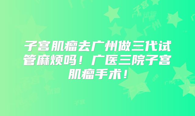 子宫肌瘤去广州做三代试管麻烦吗!广医三院子宫肌瘤手术!