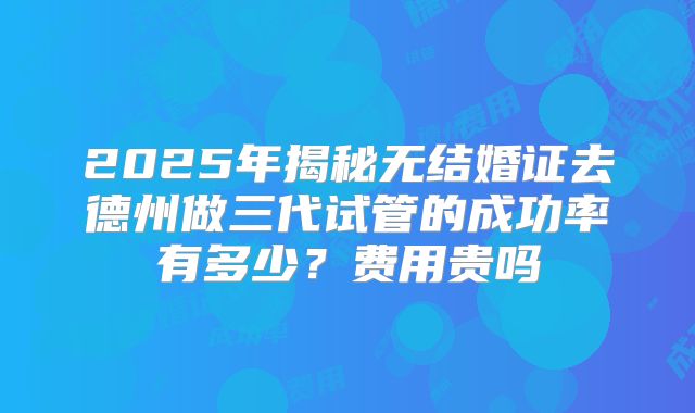 2025年揭秘无结婚证去德州做三代试管的成功率有多少?费用贵吗