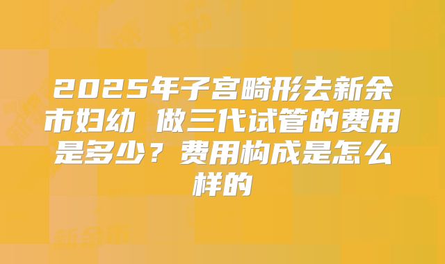 2025年子宫畸形去新余市妇幼 做三代试管的费用是多少？费用构成是怎么样的