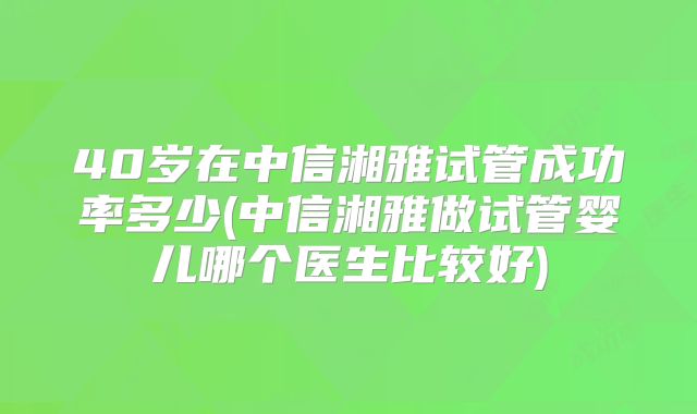 40岁在中信湘雅试管成功率多少(中信湘雅做试管婴儿哪个医生比较好)