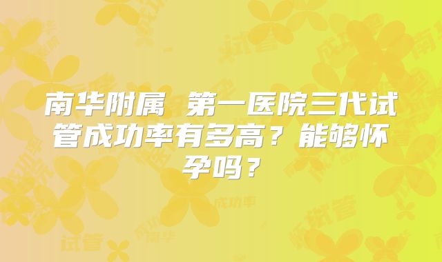 南华附属 第一医院三代试管成功率有多高？能够怀孕吗？