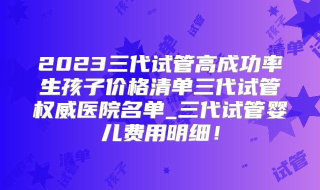 2023三代试管高成功率生孩子价格清单三代试管权威医院名单_三代试管婴儿费用明细!