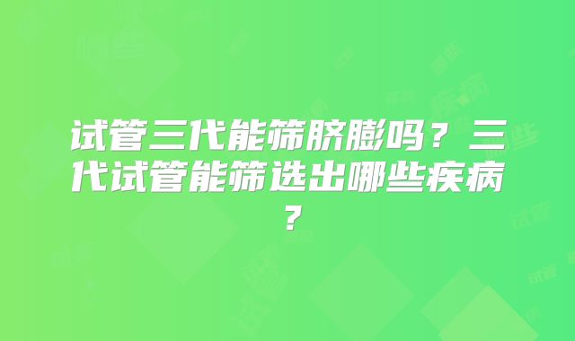 试管三代能筛脐膨吗？三代试管能筛选出哪些疾病？