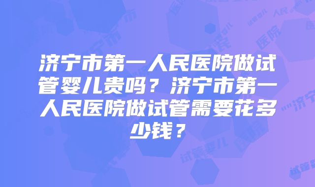 济宁市第一人民医院做试管婴儿贵吗？济宁市第一人民医院做试管需要花多少钱？