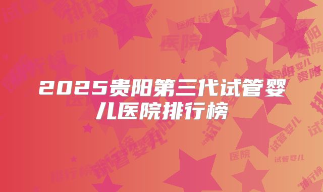 2025贵阳第三代试管婴儿医院排行榜