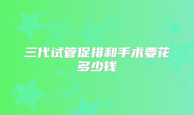 三代试管促排和手术要花多少钱