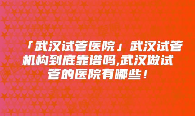 「武汉试管医院」武汉试管机构到底靠谱吗,武汉做试管的医院有哪些！