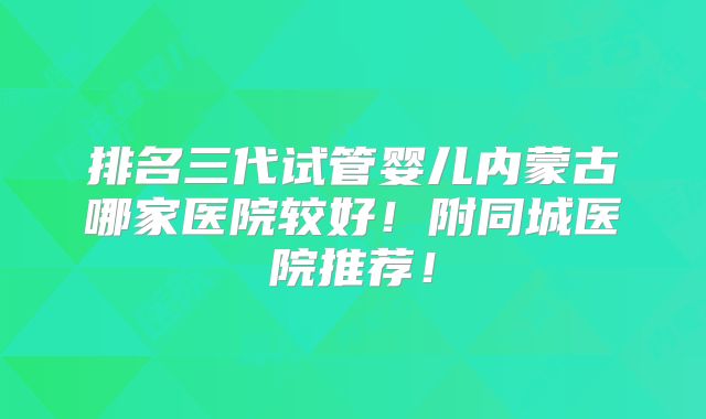 排名三代试管婴儿内蒙古哪家医院较好！附同城医院推荐！