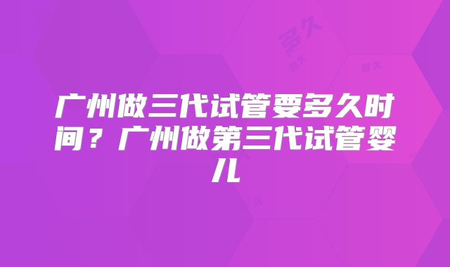 广州做三代试管要多久时间？广州做第三代试管婴儿