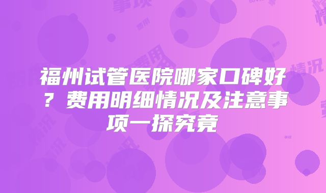 福州试管医院哪家口碑好？费用明细情况及注意事项一探究竟