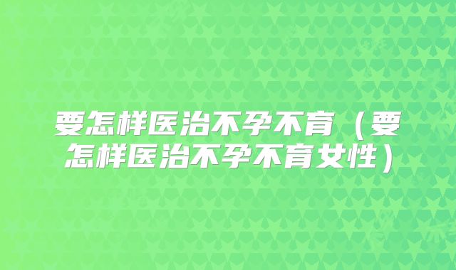 要怎样医治不孕不育(要怎样医治不孕不育女性)