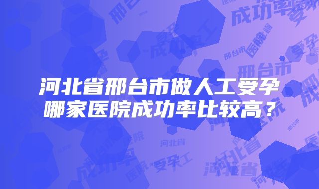 河北省邢台市做人工受孕哪家医院成功率比较高？