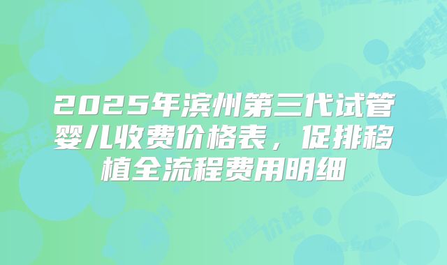 2025年滨州第三代试管婴儿收费价格表,促排移植全流程费用明细