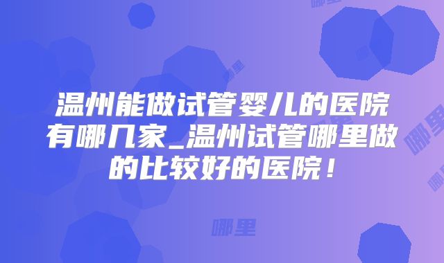 温州能做试管婴儿的医院有哪几家_温州试管哪里做的比较好的医院！