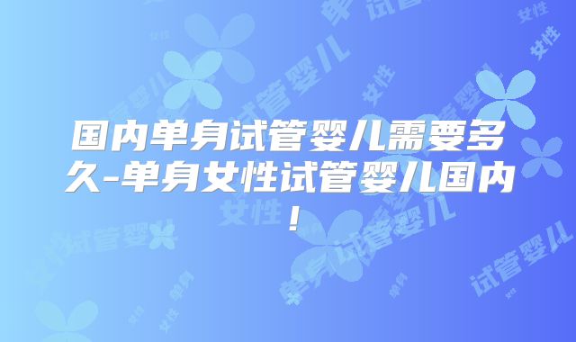 国内单身试管婴儿需要多久-单身女性试管婴儿国内!