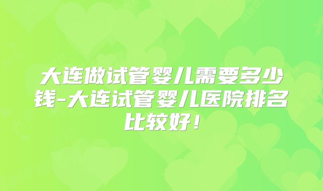 大连做试管婴儿需要多少钱-大连试管婴儿医院排名比较好！