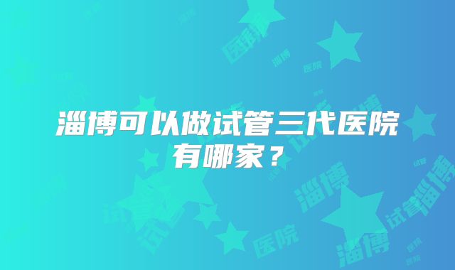 淄博可以做试管三代医院有哪家？