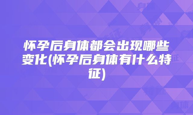 怀孕后身体都会出现哪些变化(怀孕后身体有什么特征)