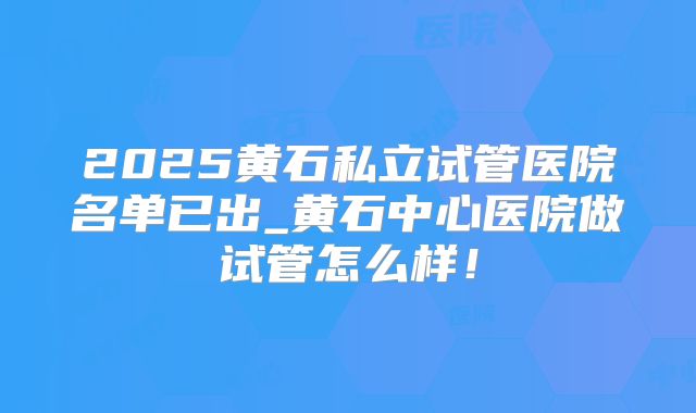 2025黄石私立试管医院名单已出_黄石中心医院做试管怎么样！