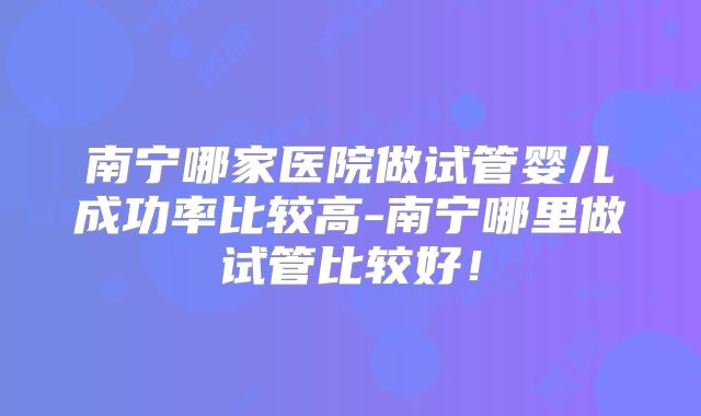 南宁哪家医院做试管婴儿成功率比较高-南宁哪里做试管比较好!