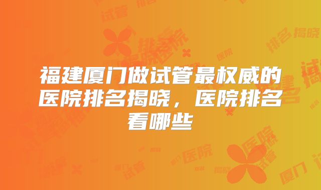 福建厦门做试管最权威的医院排名揭晓，医院排名看哪些