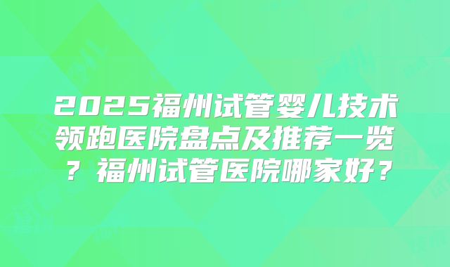 2025福州试管婴儿技术领跑医院盘点及推荐一览？福州试管医院哪家好？
