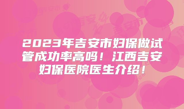 2023年吉安市妇保做试管成功率高吗！江西吉安妇保医院医生介绍！