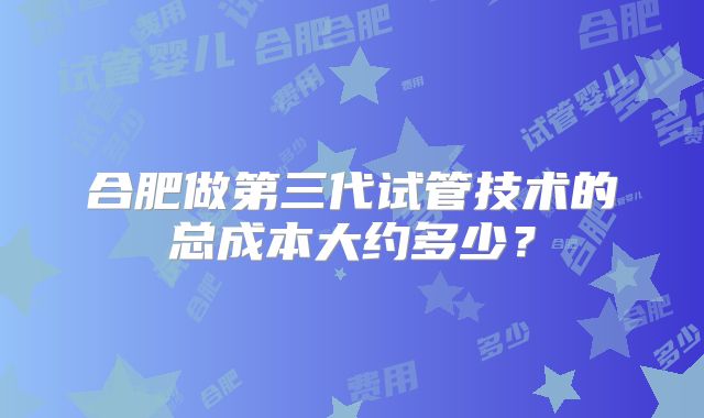 合肥做第三代试管技术的总成本大约多少？